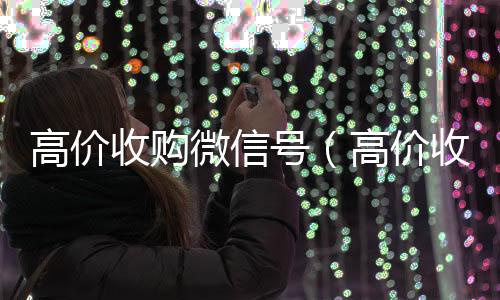 高价收购微信号在线24小时回收vx（高价收购微信号是真的吗）
